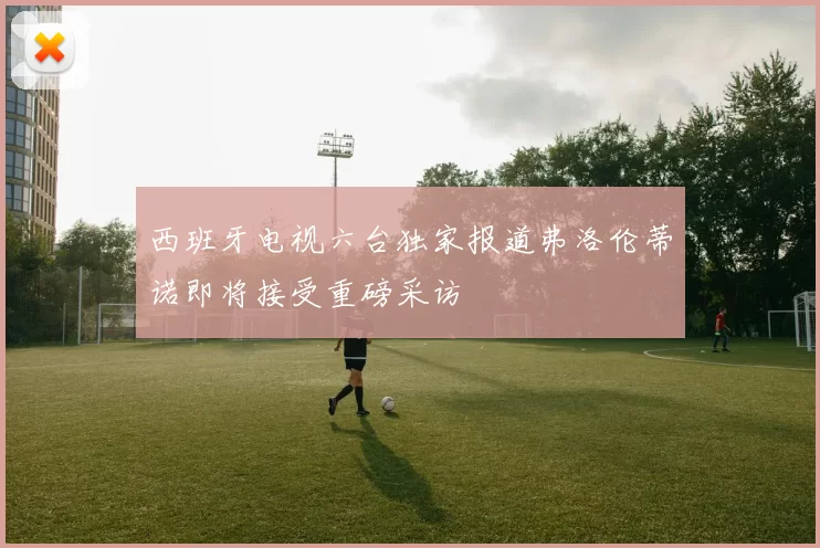 西班牙电视六台独家报道弗洛伦蒂诺即将接受重磅采访