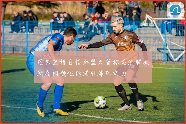 范弗里特自信加盟火箭称无法解决所有问题但能提升球队实力