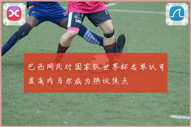 巴西网民对国家队世界杯名单认可度高内马尔成为热议焦点