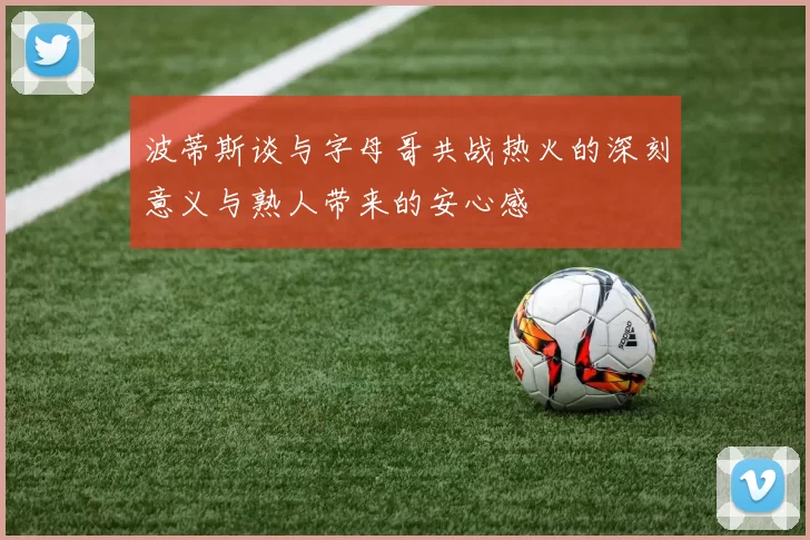 波蒂斯谈与字母哥共战热火的深刻意义与熟人带来的安心感