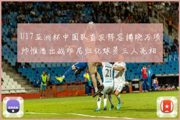 U17亚洲杯中国队首发阵容揭晓万项帅惟浩出战印尼归化球员三人亮相