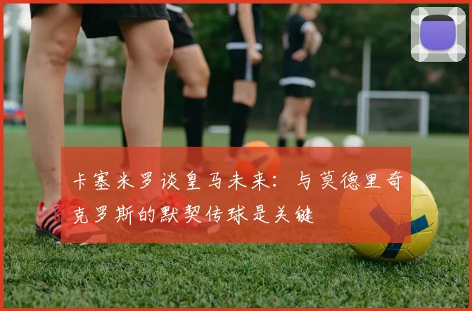卡塞米罗谈皇马未来：与莫德里奇克罗斯的默契传球是关键