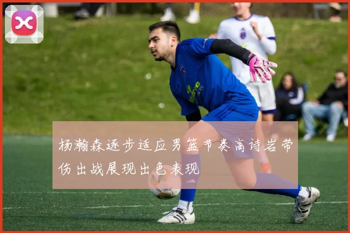 杨瀚森逐步适应男篮节奏高诗岩带伤出战展现出色表现