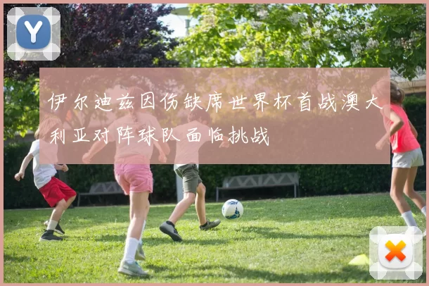 伊尔迪兹因伤缺席世界杯首战澳大利亚对阵球队面临挑战