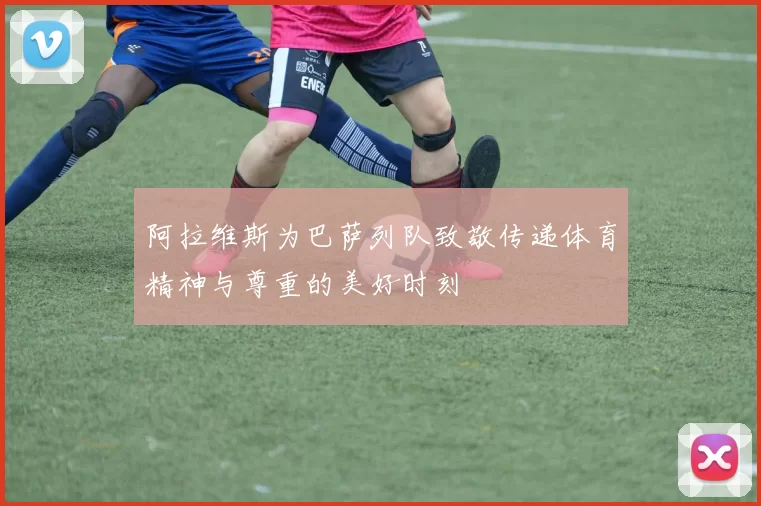 阿拉维斯为巴萨列队致敬传递体育精神与尊重的美好时刻