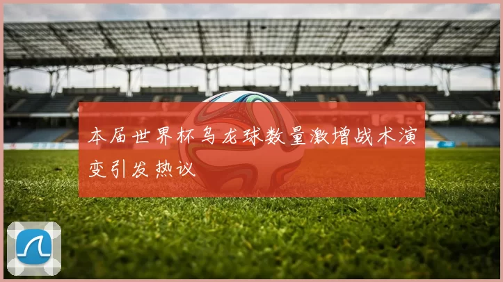 本届世界杯乌龙球数量激增战术演变引发热议