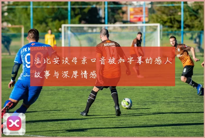 法比安谈母亲口音被加字幕的感人故事与深厚情感