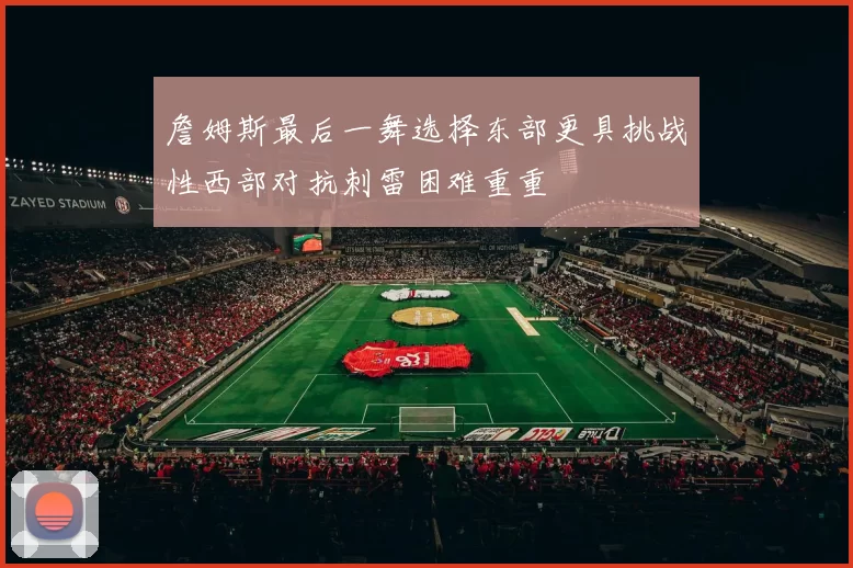 詹姆斯最后一舞选择东部更具挑战性西部对抗刺雷困难重重